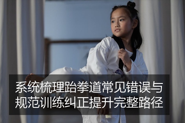 系统梳理跆拳道常见错误与规范训练纠正提升完整路径